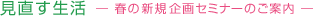 見直す生活 ― 春の新規企画セミナーのご案内 ―